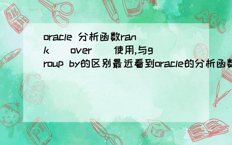 oracle 分析函数rank()over()使用,与group by的区别最近看到oracle的分析函数rank,经常与over一起使用,但是不是很清楚与group by的区别,看起来功能很相似,rank over的使用场景和分组group by 的区别partition