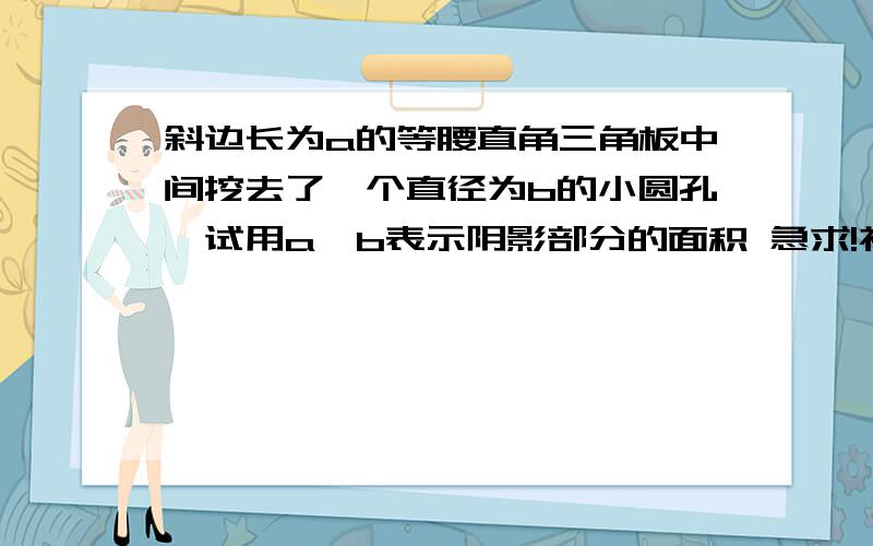 斜边长为a的等腰直角三角板中间挖去了一个直径为b的小圆孔,试用a,b表示阴影部分的面积 急求!初一上学期数学题