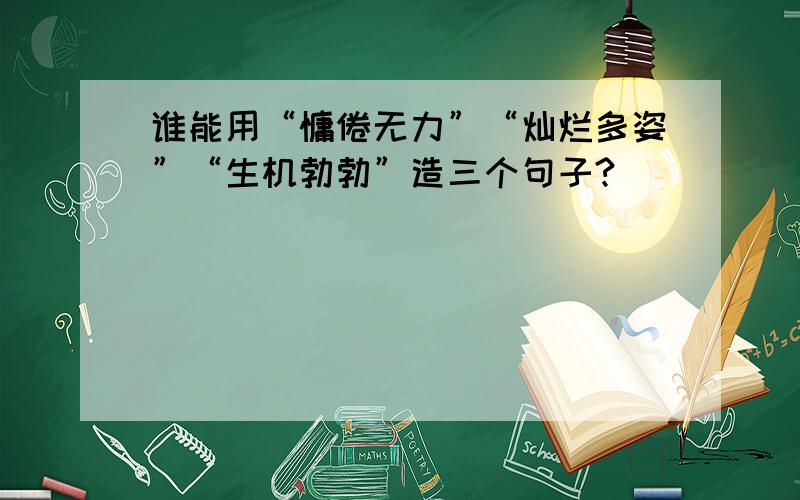 谁能用“慵倦无力”“灿烂多姿”“生机勃勃”造三个句子?