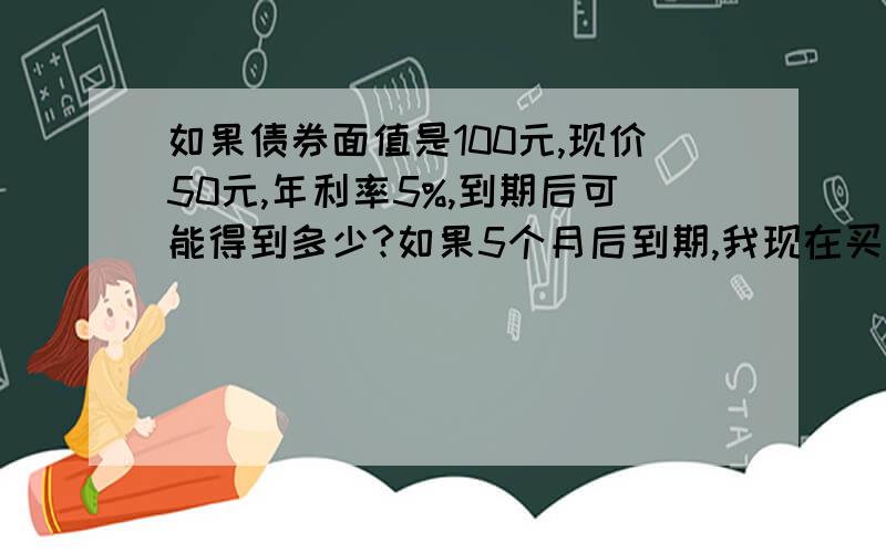 如果债券面值是100元,现价50元,年利率5%,到期后可能得到多少?如果5个月后到期,我现在买了10手,请问到期时,我是否可以得到1000元本金+50元利息?