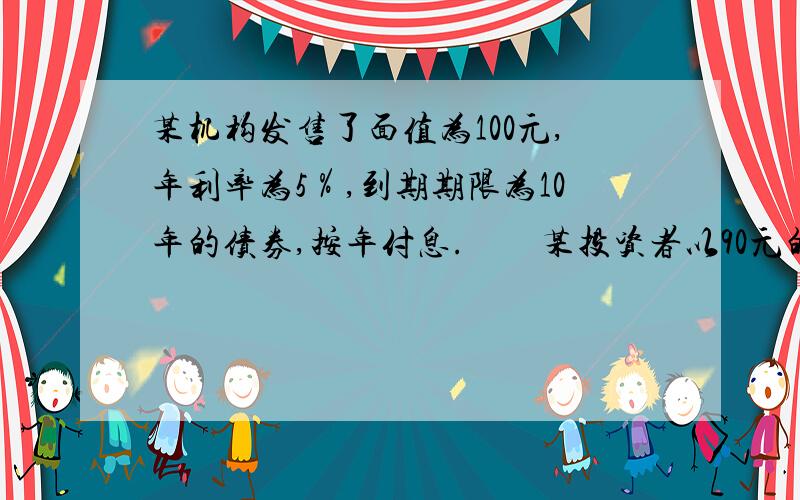 某机构发售了面值为100元,年利率为5％,到期期限为10年的债券,按年付息.　　某投资者以90元的价格买入该债券,2年后以98元的价格卖出,则该投资者的　　实际年收益率为