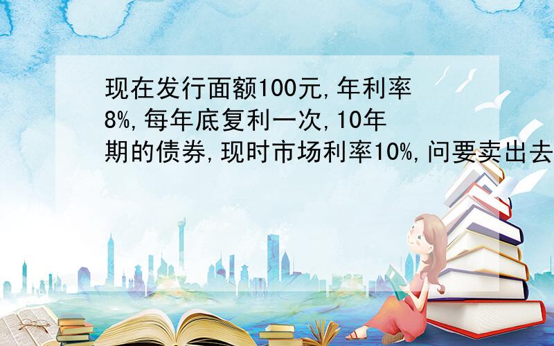 现在发行面额100元,年利率8%,每年底复利一次,10年期的债券,现时市场利率10%,问要卖出去,定价应为多少?