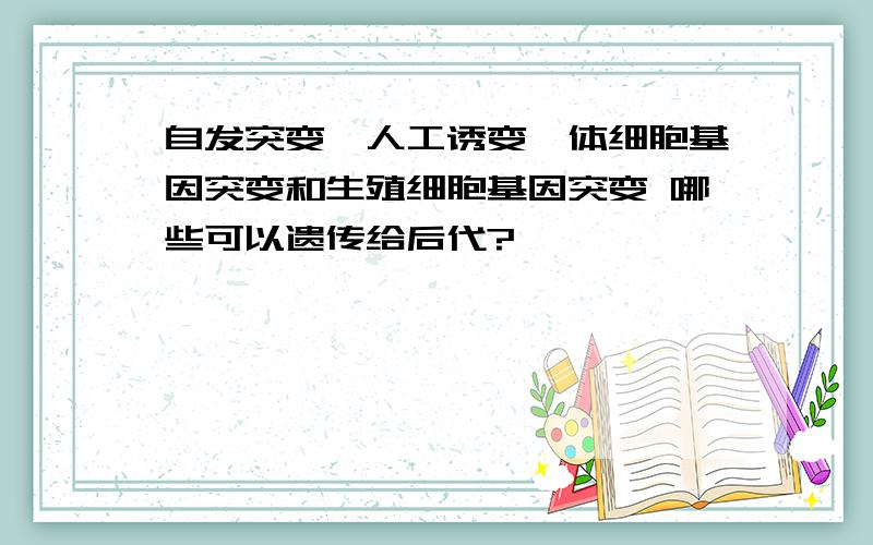 自发突变、人工诱变、体细胞基因突变和生殖细胞基因突变 哪些可以遗传给后代?