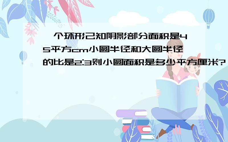 一个环形己知阴影部分面积是45平方cm小圆半径和大圆半径的比是2:3则小圆面积是多少平方厘米?