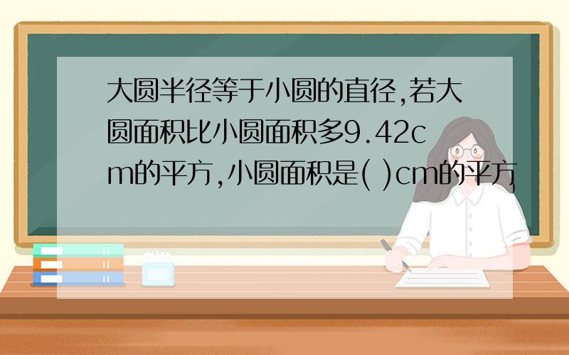 大圆半径等于小圆的直径,若大圆面积比小圆面积多9.42cm的平方,小圆面积是( )cm的平方