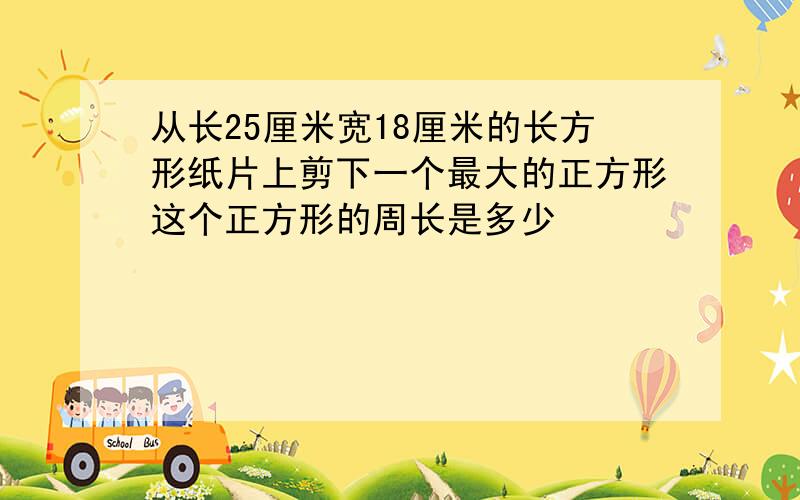 从长25厘米宽18厘米的长方形纸片上剪下一个最大的正方形这个正方形的周长是多少