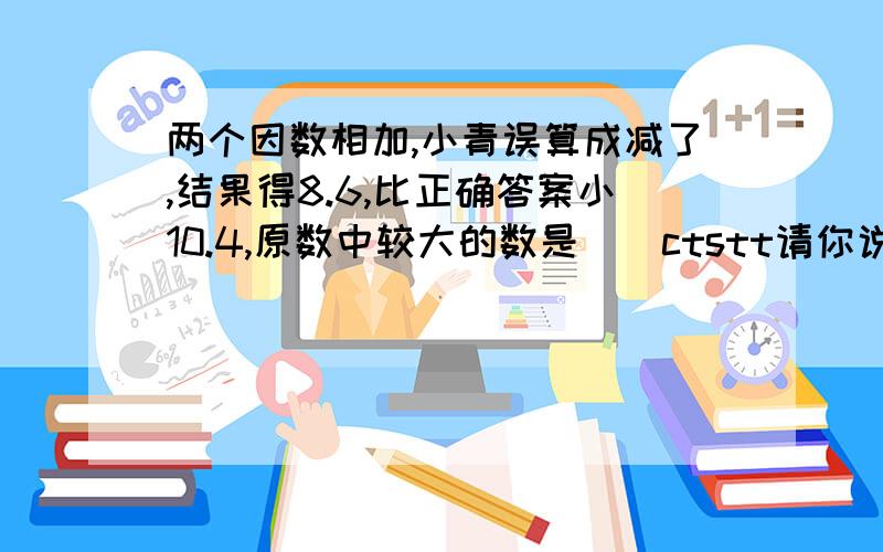 两个因数相加,小青误算成减了,结果得8.6,比正确答案小10.4,原数中较大的数是（）ctstt请你说以下算式哈。