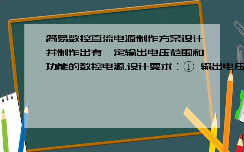 简易数控直流电源制作方案设计并制作出有一定输出电压范围和功能的数控电源.设计要求：① 输出电压：范围0至+9.9V,步进0.1V,纹波不大于10mV；② 输出电流：500 mA；③ 输出电压值由数码管