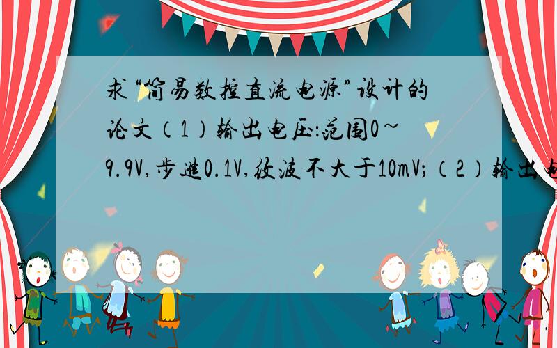 求“简易数控直流电源”设计的论文（1）输出电压：范围0~9.9V,步进0.1V,纹波不大于10mV；（2）输出电流：500mA； （3）输出电压值由数码管显示； （4）由“＋”、“－”两键分别控制输出电