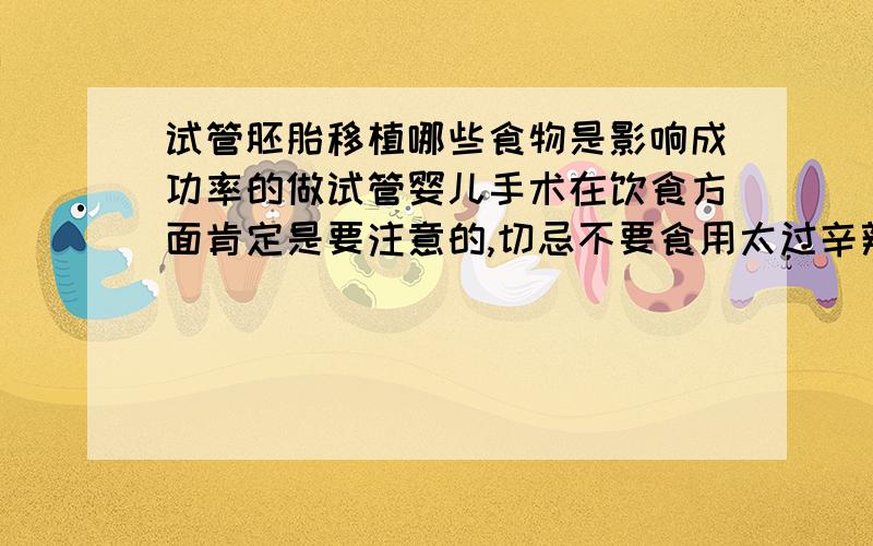 试管胚胎移植哪些食物是影响成功率的做试管婴儿手术在饮食方面肯定是要注意的,切忌不要食用太过辛辣刺激的食物.要休息好,这些都太重要了,很大程度影响都到成功率的.所以一定要注意