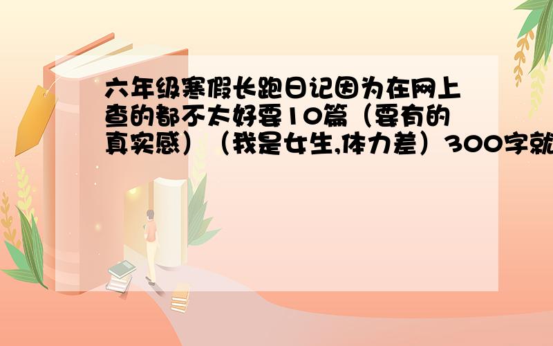 六年级寒假长跑日记因为在网上查的都不太好要10篇（要有的真实感）（我是女生,体力差）300字就够了,记住,是小学六年级寒假!