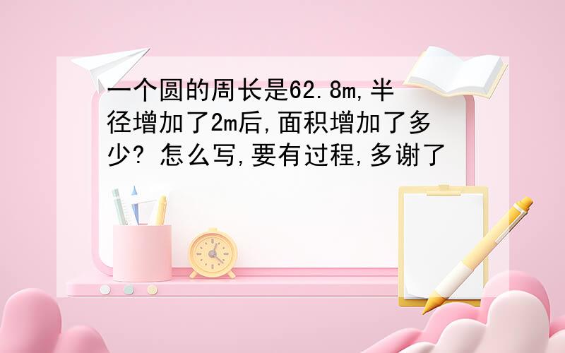 一个圆的周长是62.8m,半径增加了2m后,面积增加了多少? 怎么写,要有过程,多谢了