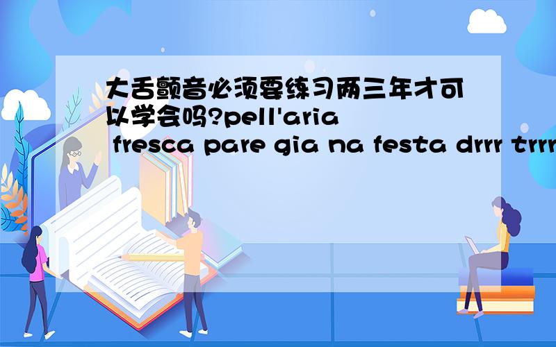 大舌颤音必须要练习两三年才可以学会吗?pell'aria fresca pare gia na festa drrr trrr发起来容易点,但是fresca,这里边这个r,舌头抖起来特别困难.怎么样才能不借助嘴唇 毫不费力的把这个音发出来.真的