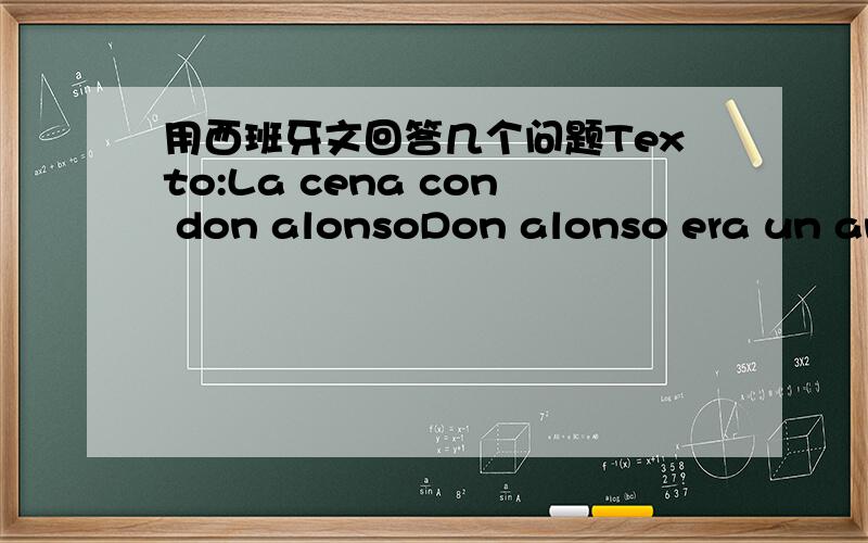 用西班牙文回答几个问题Texto:La cena con don alonsoDon alonso era un anciano caballero muy preocupado por todas las cuestiones de limpieza.Una vez fue invitado a cenar a la casa de un antiguo amigo.Cuando se sentaron a la mesa,Don alonso,si