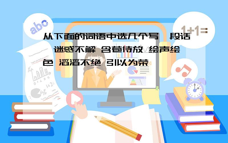 从下面的词语中选几个写一段话,迷惑不解 含苞待放 绘声绘色 滔滔不绝 引以为荣