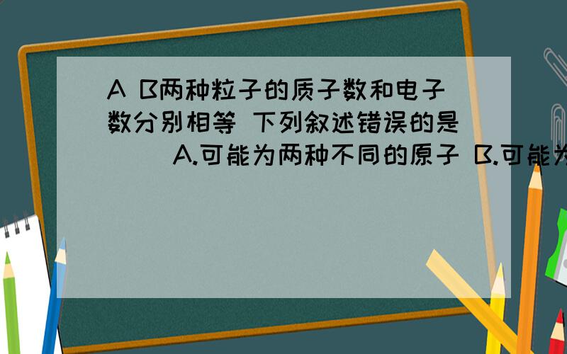 A B两种粒子的质子数和电子数分别相等 下列叙述错误的是( )A.可能为两种不同的原子 B.可能为一种原子,一种分子C.可能为一种原子 一种离子 D.可能为两种不同的离子