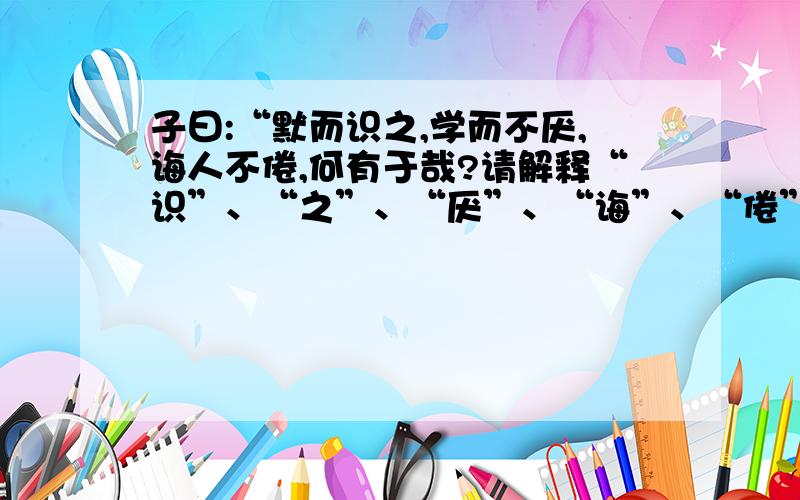 子曰:“默而识之,学而不厌,诲人不倦,何有于哉?请解释“识”、“之”、“厌”、“诲”、“倦”、“于”的意思,