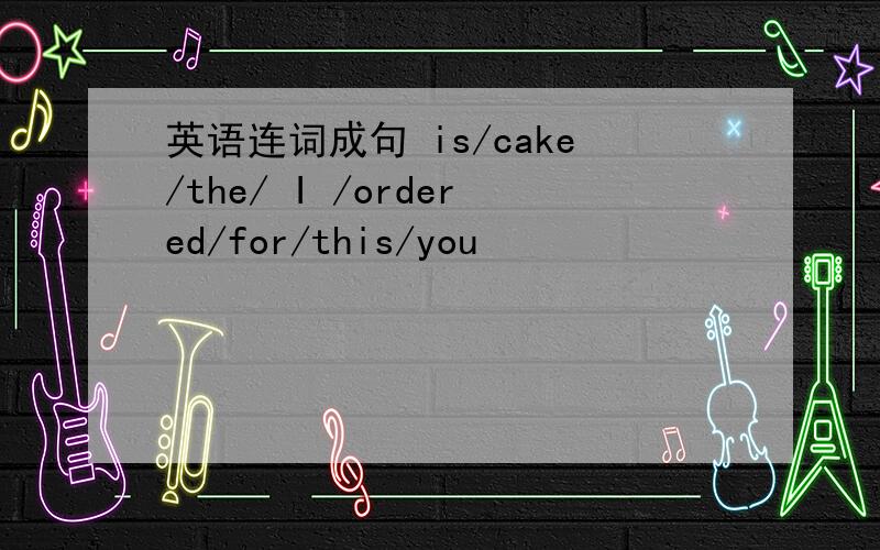 英语连词成句 is/cake/the/ I /ordered/for/this/you