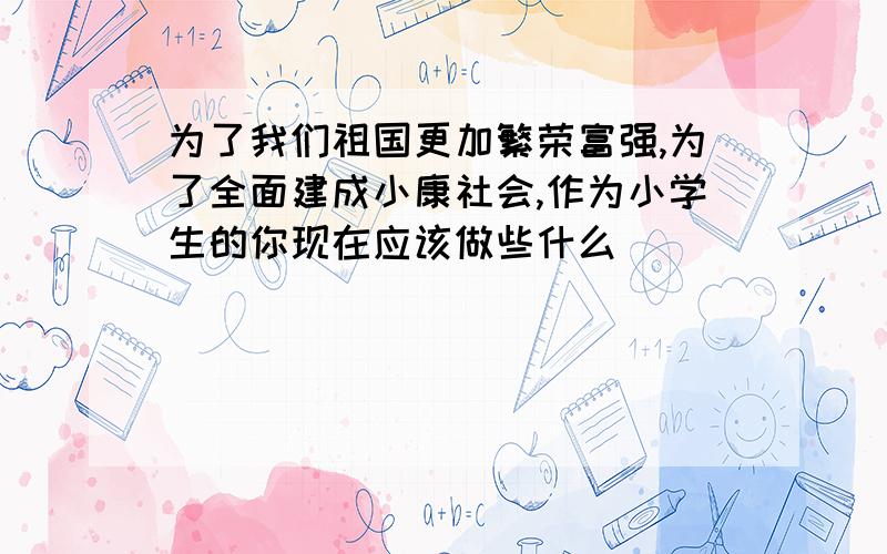 为了我们祖国更加繁荣富强,为了全面建成小康社会,作为小学生的你现在应该做些什么