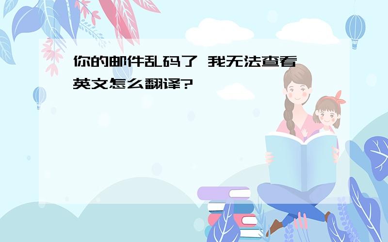 你的邮件乱码了 我无法查看 英文怎么翻译?