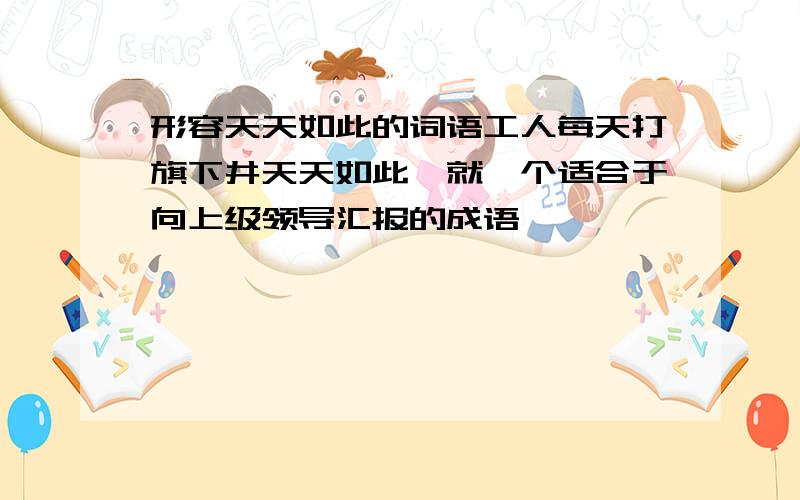 形容天天如此的词语工人每天打旗下井天天如此,就一个适合于向上级领导汇报的成语