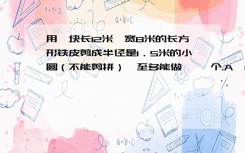 用一块长12米、宽8米的长方形铁皮剪成半径是1．5米的小圆（不能剪拼）,至多能做{ }个.A、11个 B、8个 C