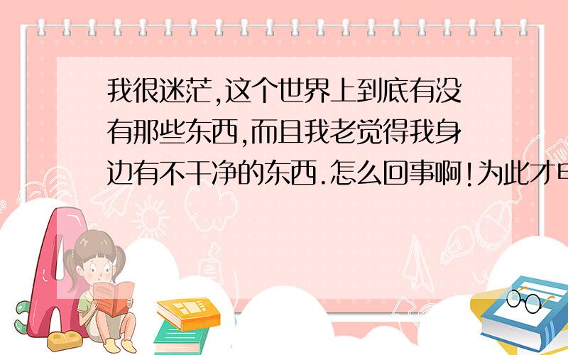 我很迷茫,这个世界上到底有没有那些东西,而且我老觉得我身边有不干净的东西.怎么回事啊!为此才申请的百度账号,希望能得到满意的的答案.我是夜里11点多生的 跟这个有关系吗?我只是很迷