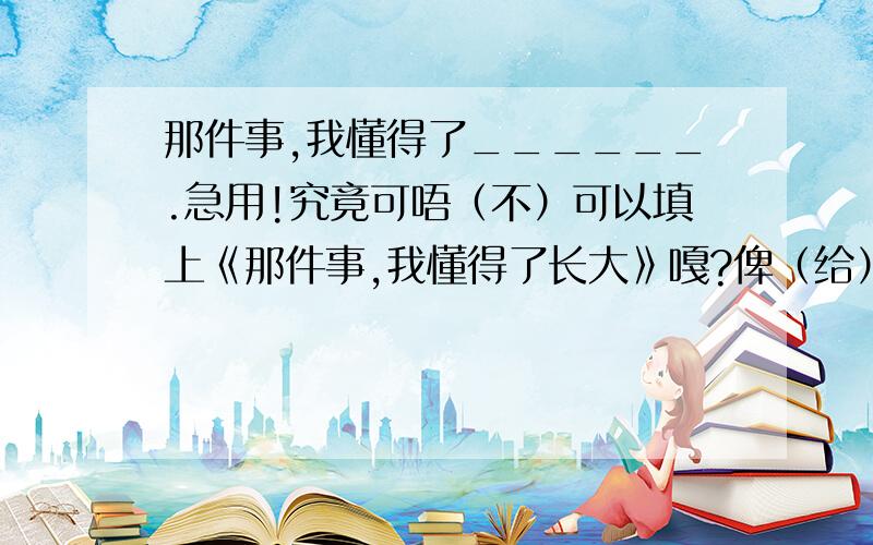 那件事,我懂得了______.急用!究竟可唔（不）可以填上《那件事,我懂得了长大》嘎?俾（给）D（点）意见啦（吧）!