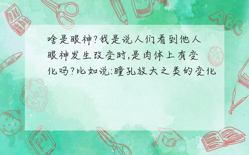 啥是眼神?我是说人们看到他人眼神发生改变时,是肉体上有变化吗?比如说:瞳孔放大之类的变化