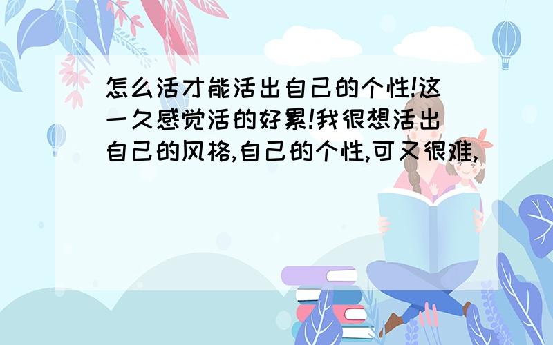 怎么活才能活出自己的个性!这一久感觉活的好累!我很想活出自己的风格,自己的个性,可又很难,