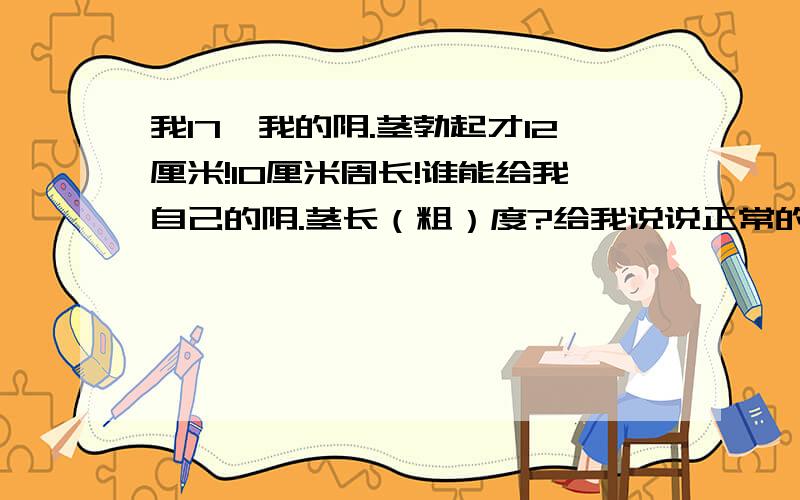 我17,我的阴.茎勃起才12厘米!10厘米周长!谁能给我自己的阴.茎长（粗）度?给我说说正常的标准我17了,但是总感觉自己的阴.茎很细.勃起才12厘米长!周经才10厘米,能不能说说自己的阴.茎长度,还