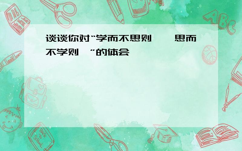 谈谈你对“学而不思则罔,思而不学则殆”的体会