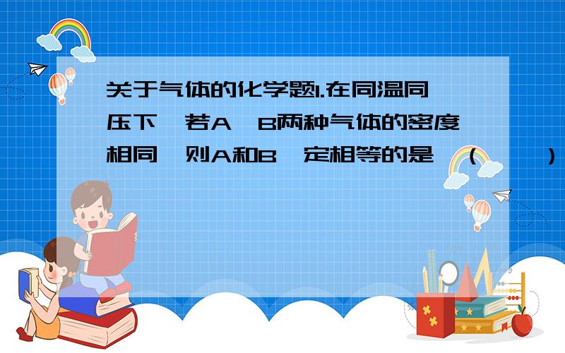 关于气体的化学题1.在同温同压下,若A、B两种气体的密度相同,则A和B一定相等的是（　　）.　A．质量　　　　B．体积C．分子数　　　D．摩尔质量2.6．由A、B两种气