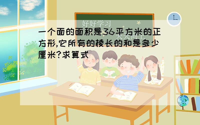 一个面的面积是36平方米的正方形,它所有的棱长的和是多少厘米?求算式