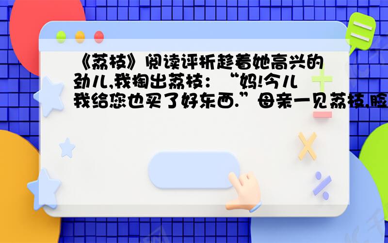 《荔枝》阅读评析趁着她高兴的劲儿,我掏出荔枝：“妈!今儿我给您也买了好东西.”母亲一见荔枝,脸立刻沉了下来：“你财主了怎么着?这么贵的东西,你……”我打断母亲的话：“这么贵的