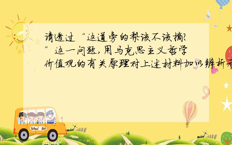 请透过“这道旁的梨该不该摘?”这一问题,用马克思主义哲学价值观的有关原理对上述材料加以辨析元代许衡,一年夏天外出,天热口渴难耐,刚好道旁有棵梨树,众人争相摘梨解渴,唯独许衡不为