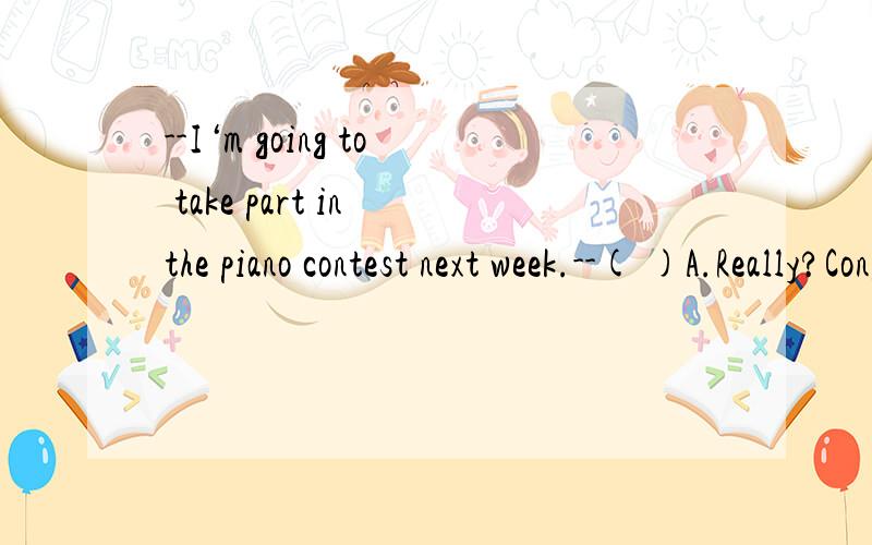 --I‘m going to take part in the piano contest next week.--( )A.Really?Congratulations!B.Good luck!C.Nice work!D.You're really good!要理由哈~