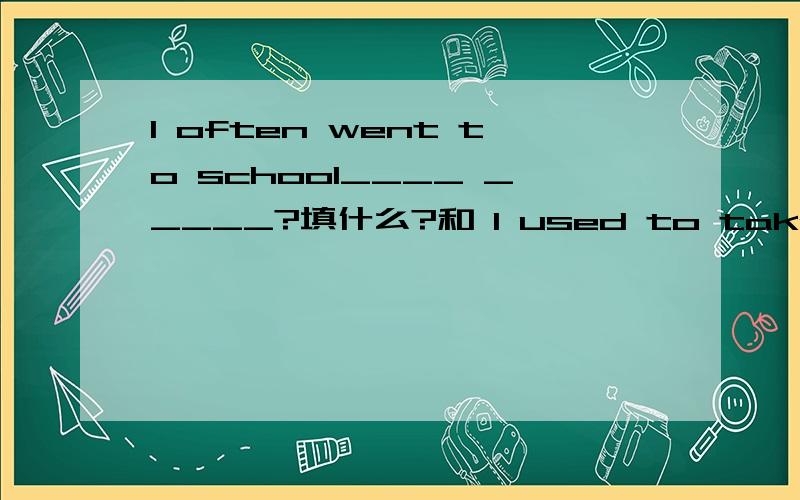 I often went to school____ _____?填什么?和 I used to take the bus to school 是同义句