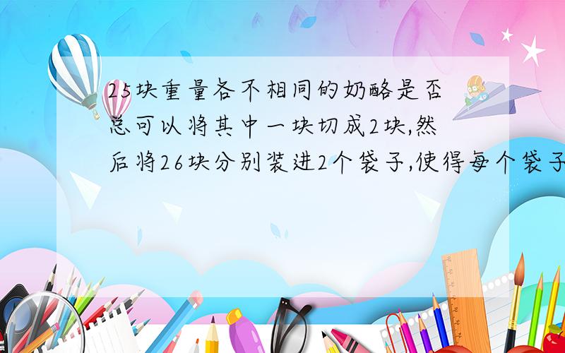 25块重量各不相同的奶酪是否总可以将其中一块切成2块,然后将26块分别装进2个袋子,使得每个袋子中各有13块奶酪,且奶酪的重量相等,并且切开的2块在不同的袋子中?