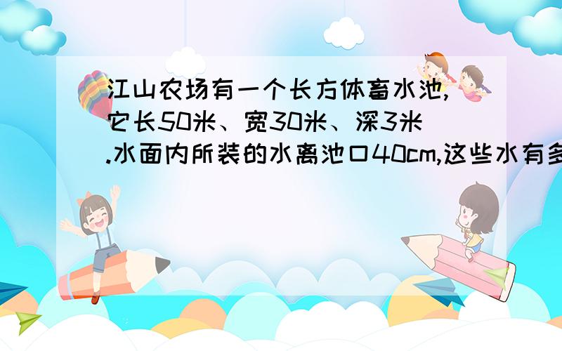 江山农场有一个长方体畜水池,它长50米、宽30米、深3米.水面内所装的水离池口40cm,这些水有多少立方米