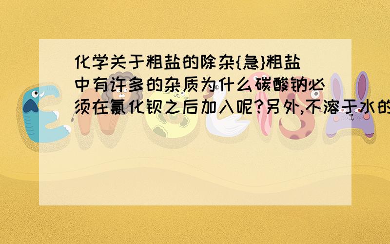 化学关于粗盐的除杂{急}粗盐中有许多的杂质为什么碳酸钠必须在氯化钡之后加入呢?另外,不溶于水的物质是否也不溶于酸呢?还是只有部分?在除杂过程中,有许多沉淀生成既然他们不溶于水那