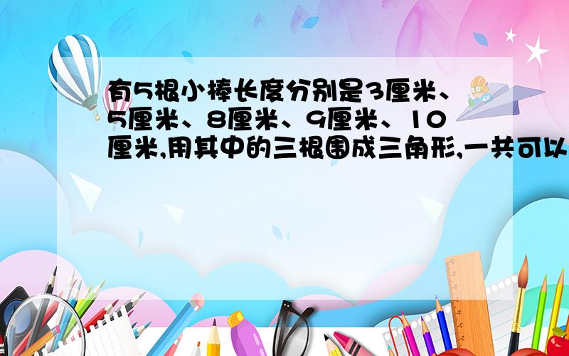 有5根小棒长度分别是3厘米、5厘米、8厘米、9厘米、10厘米,用其中的三根围成三角形,一共可以围成多少个不有5根小棒长度分别是3厘米、5厘米、8厘米、9厘米、10厘米，用其中的三根围成三角