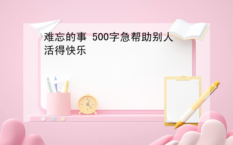 难忘的事 500字急帮助别人活得快乐