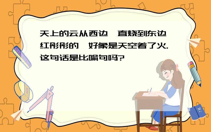 天上的云从西边一直烧到东边,红彤彤的,好象是天空着了火.这句话是比喻句吗?