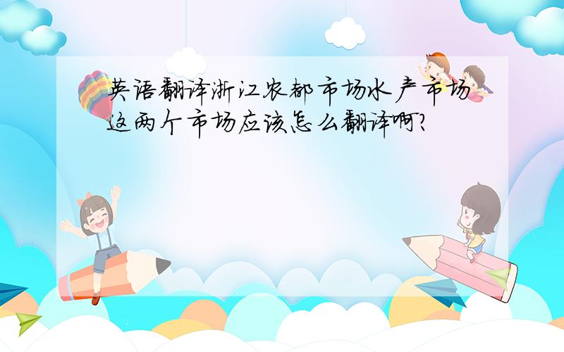 英语翻译浙江农都市场水产市场这两个市场应该怎么翻译啊?