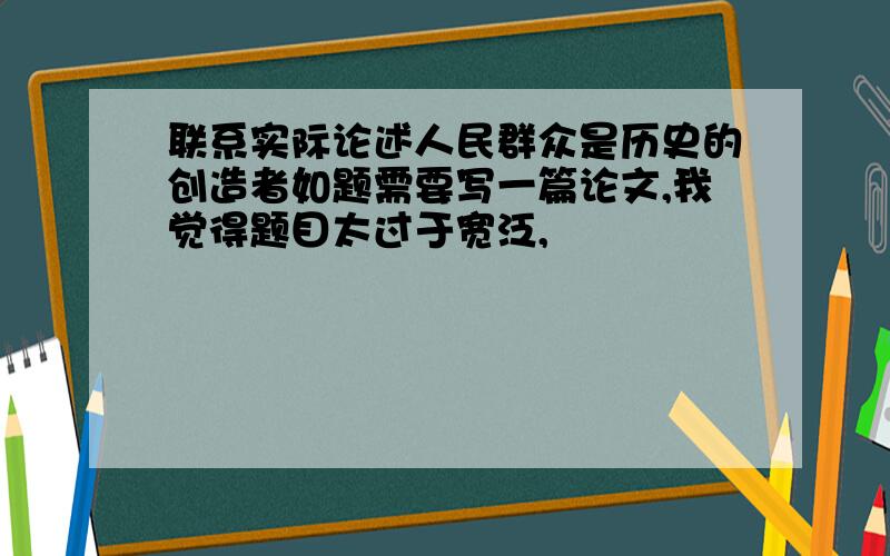 联系实际论述人民群众是历史的创造者如题需要写一篇论文,我觉得题目太过于宽泛,