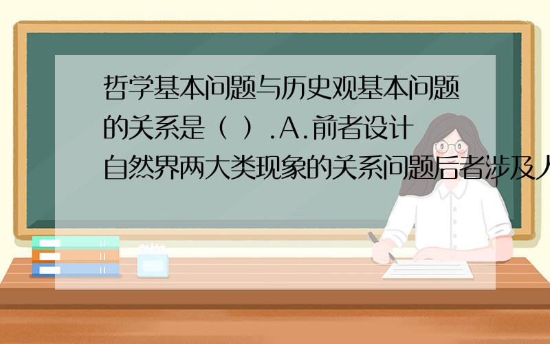 哲学基本问题与历史观基本问题的关系是（ ）.A.前者设计自然界两大类现象的关系问题后者涉及人类社会两大类现象的关系问题 B,对哲学基本问题的不同回答不涉及历史唯物主义与历史唯心