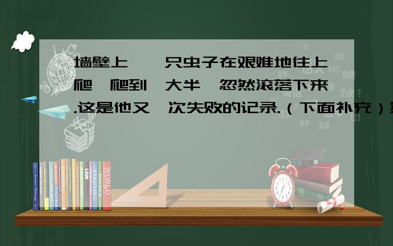 墙壁上,一只虫子在艰难地往上爬,爬到一大半,忽然滚落下来.这是他又一次失败的记录.（下面补充）然而,过了一会,他又沿着墙根,一步一步的往上爬.悲观的人注视着这只虫子,伤感的说：“