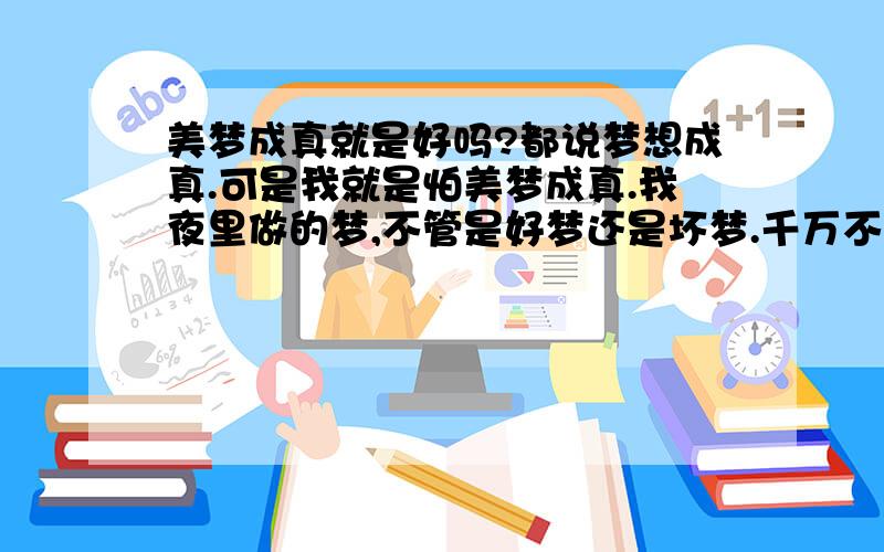 美梦成真就是好吗?都说梦想成真.可是我就是怕美梦成真.我夜里做的梦,不管是好梦还是坏梦.千万不要成真啊.因为我做的梦总是真的.我说不清楚,反正就是白天有什么事,我夜里一定会梦到.