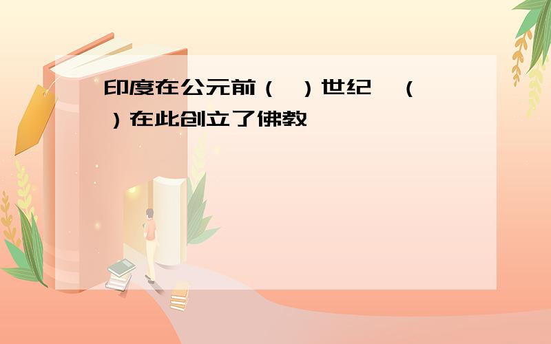 印度在公元前（ ）世纪,（ ）在此创立了佛教